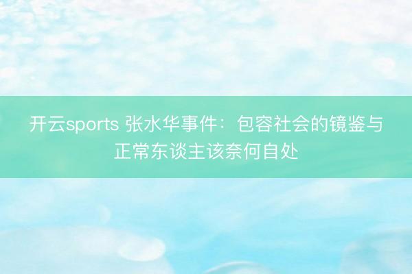 开云sports 张水华事件:包容社会的镜鉴与正常东谈主该奈何自处