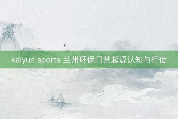 kaiyun sports 兰州环保门禁起源认知与行使