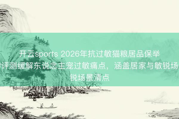 开云sports 2026年抗过敏猫粮居品保举：科学评测缓解东说念主宠过敏痛点，涵盖居家与敏锐场景清点