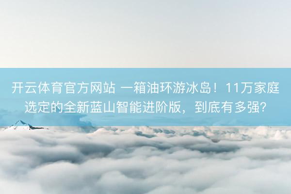 开云体育官方网站 一箱油环游冰岛!11万家庭选定的全新蓝山智能进阶版,到底有多强?