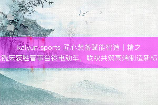 kaiyun sports 匠心装备赋能智造｜精之优铣床获胜管事台铃电动车，联袂共筑高端制造新标杆