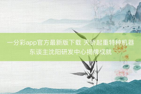 一分彩app官方最新版下载 天桥起重特种机器东谈主沈阳研发中心揭牌成就