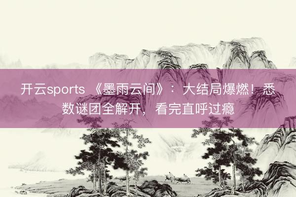 开云sports 《墨雨云间》:大结局爆燃!悉数谜团全解开,看完直呼过瘾