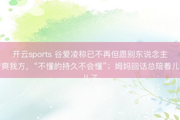 开云sports 谷爱凌称已不再但愿别东说念主清爽我方，“不懂的持久不会懂”；姆妈回话总陪着儿子