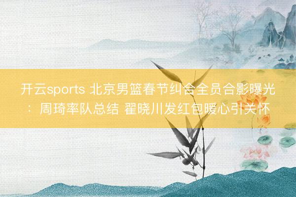 开云sports 北京男篮春节纠合全员合影曝光:周琦率队总结 翟晓川发红包暖心引关怀