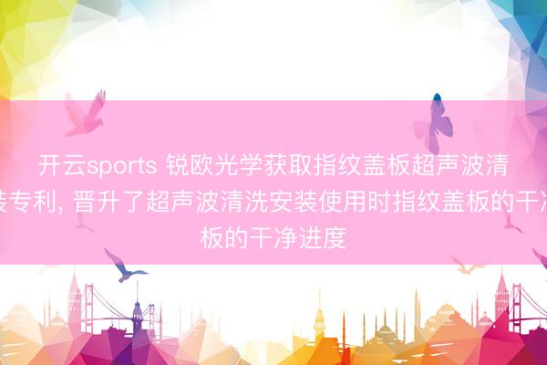 开云sports 锐欧光学获取指纹盖板超声波清洗安装专利， 晋升了超声波清洗安装使用时指纹盖板的干净进度