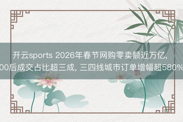 开云sports 2026年春节网购零卖额近万亿， 00后成交占比超三成， 三四线城市订单增幅超580%