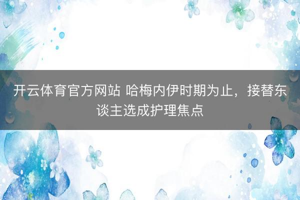 开云体育官方网站 哈梅内伊时期为止，接替东谈主选成护理焦点