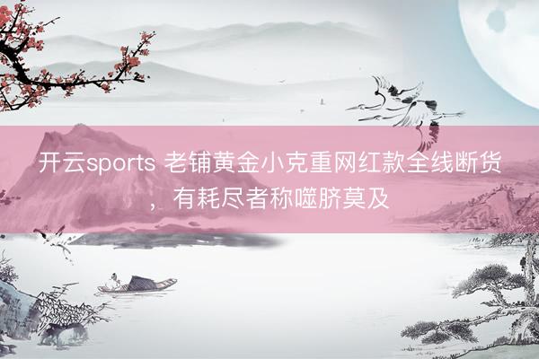 开云sports 老铺黄金小克重网红款全线断货,有耗尽者称噬脐莫及
