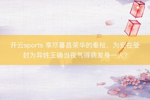 开云sports 享尽蕃昌荣华的秦桧，为安在受封为异姓王确当夜气得病发身一火？